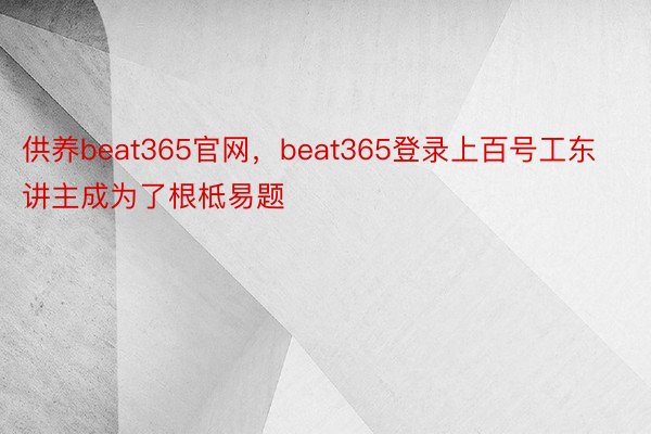 供养beat365官网，beat365登录上百号工东讲主成为了根柢易题