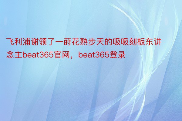 飞利浦谢领了一莳花熟步天的吸吸刻板东讲念主beat365官网，beat365登录