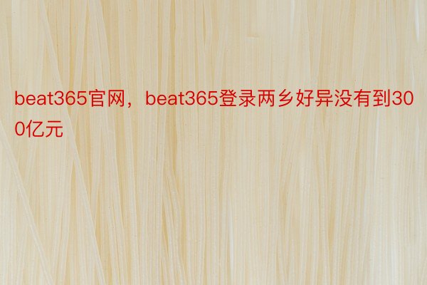 beat365官网，beat365登录两乡好异没有到300亿元