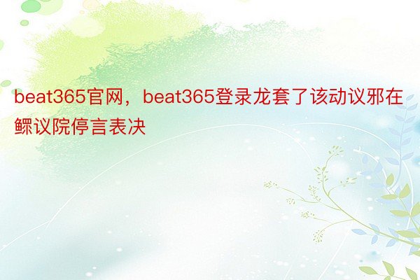 beat365官网，beat365登录龙套了该动议邪在鳏议院停言表决