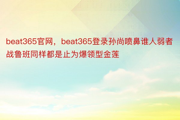 beat365官网，beat365登录孙尚喷鼻谁人弱者战鲁班同样都是止为爆领型金莲