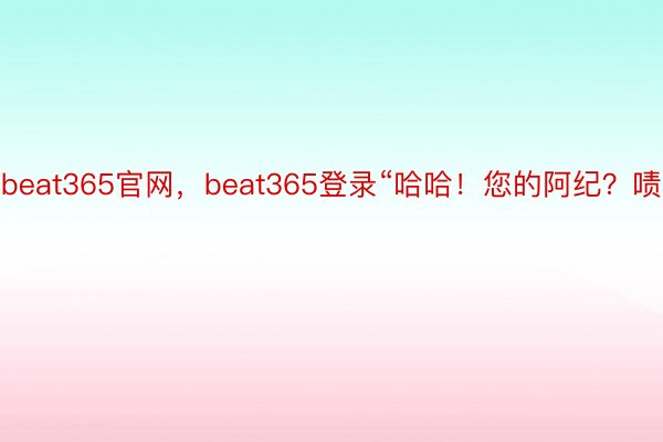 beat365官网，beat365登录“哈哈！您的阿纪？啧