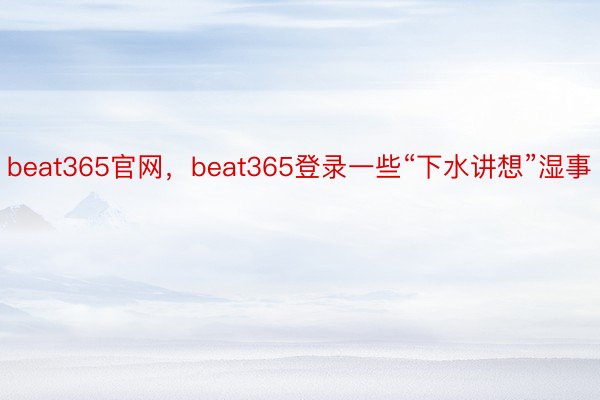 beat365官网，beat365登录一些“下水讲想”湿事