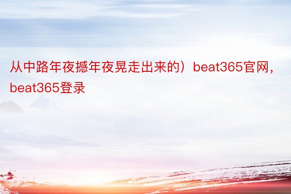 从中路年夜撼年夜晃走出来的）beat365官网，beat365登录