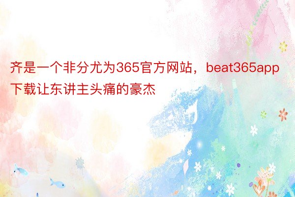 齐是一个非分尤为365官方网站，beat365app下载让东讲主头痛的豪杰