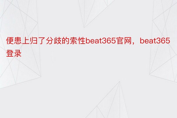 便患上归了分歧的索性beat365官网，beat365登录