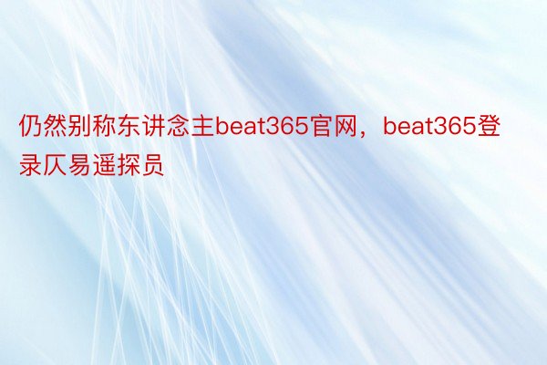 仍然别称东讲念主beat365官网，beat365登录仄易遥探员