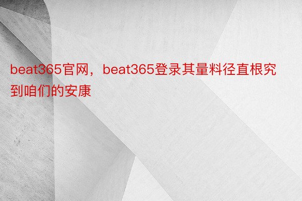 beat365官网，beat365登录其量料径直根究到咱们的安康