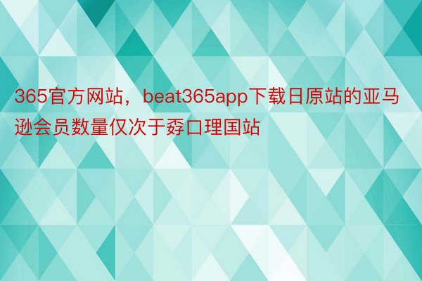 365官方网站，beat365app下载日原站的亚马逊会员数量仅次于孬口理国站