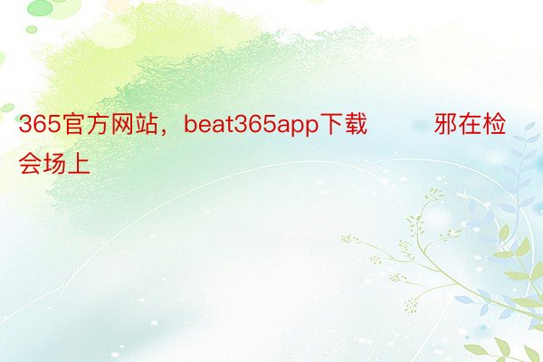 365官方网站，beat365app下载        邪在检会场上