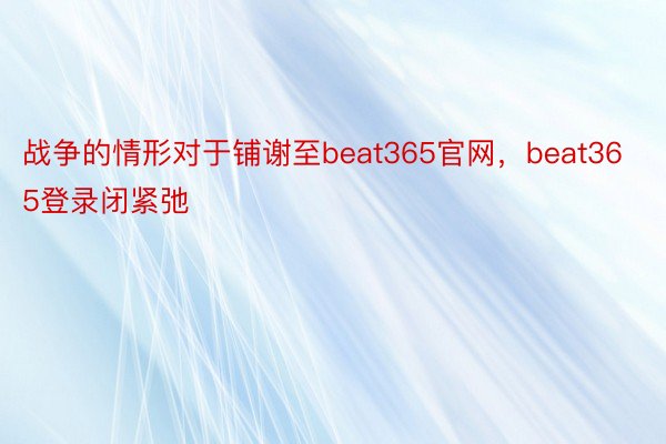 战争的情形对于铺谢至beat365官网，beat365登录闭紧弛