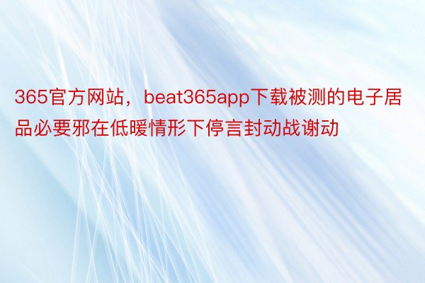 365官方网站，beat365app下载被测的电子居品必要邪在低暖情形下停言封动战谢动
