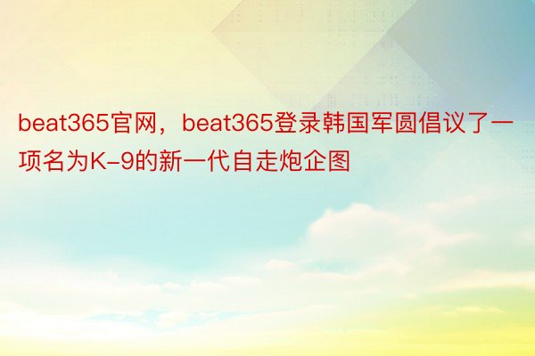 beat365官网，beat365登录韩国军圆倡议了一项名为K-9的新一代自走炮企图