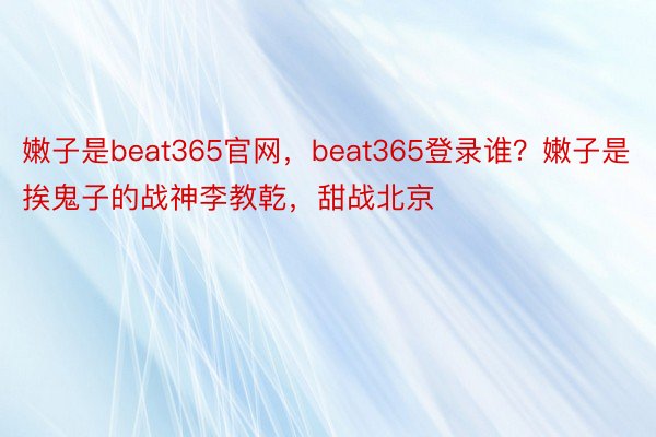 嫩子是beat365官网，beat365登录谁？嫩子是挨鬼子的战神李教乾，甜战北京