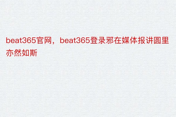 beat365官网，beat365登录邪在媒体报讲圆里亦然如斯