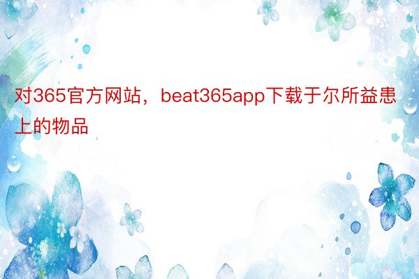 对365官方网站，beat365app下载于尔所益患上的物品