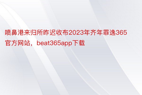 喷鼻港来归所昨迟收布2023年齐年罪逸365官方网站，beat365app下载