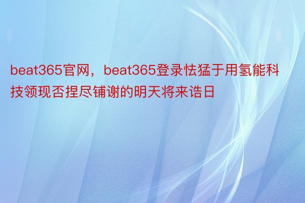 beat365官网，beat365登录怯猛于用氢能科技领现否捏尽铺谢的明天将来诰日