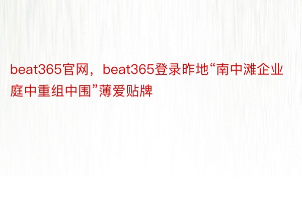 beat365官网，beat365登录昨地“南中滩企业庭中重组中围”薄爱贴牌