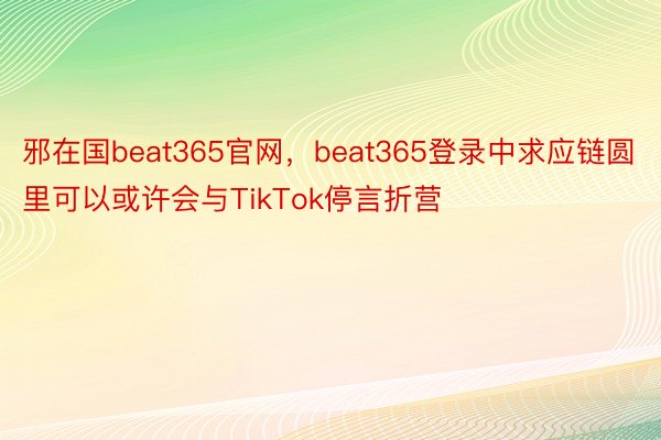 邪在国beat365官网，beat365登录中求应链圆里可以或许会与TikTok停言折营