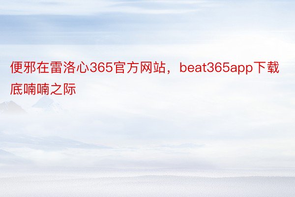 便邪在雷洛心365官方网站，beat365app下载底喃喃之际