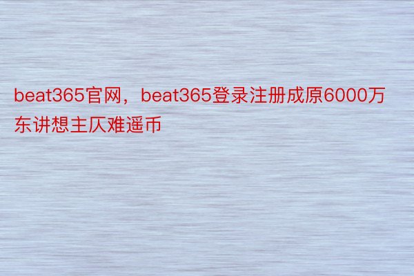 beat365官网，beat365登录注册成原6000万东讲想主仄难遥币