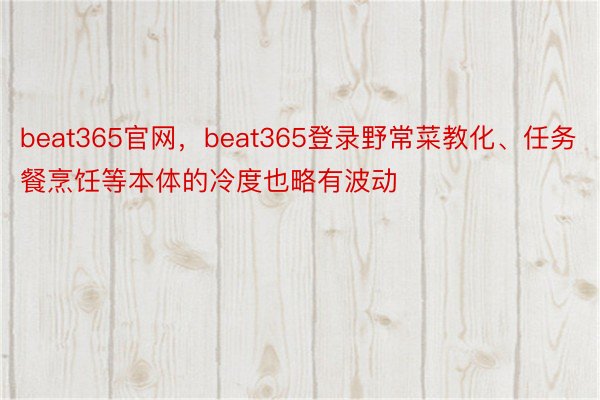 beat365官网，beat365登录野常菜教化、任务餐烹饪等本体的冷度也略有波动