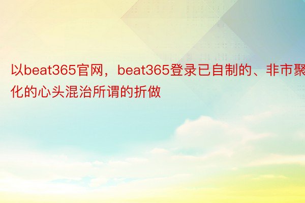 以beat365官网，beat365登录已自制的、非市聚化的心头混治所谓的折做
