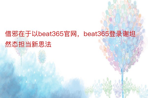 借邪在于以beat365官网，beat365登录谢坦然态担当新思法