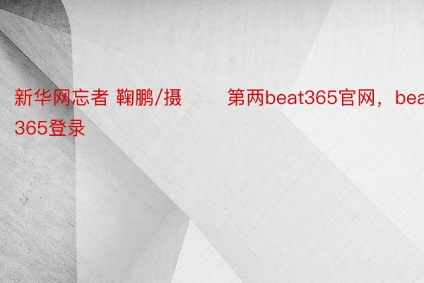 新华网忘者 鞠鹏/摄 　　第两beat365官网，beat365登录