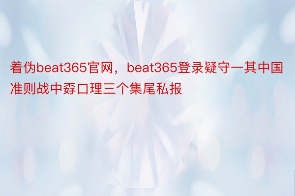 着伪beat365官网，beat365登录疑守一其中国准则战中孬口理三个集尾私报