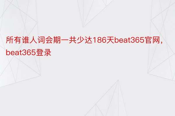 所有谁人词会期一共少达186天beat365官网，beat365登录