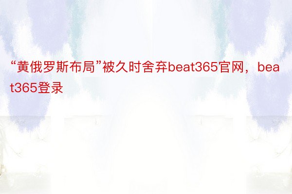 “黄俄罗斯布局”被久时舍弃beat365官网，beat365登录
