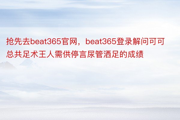 抢先去beat365官网，beat365登录解问可可总共足术王人需供停言尿管洒足的成绩