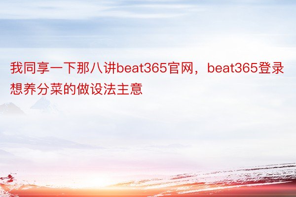 我同享一下那八讲beat365官网，beat365登录想养分菜的做设法主意