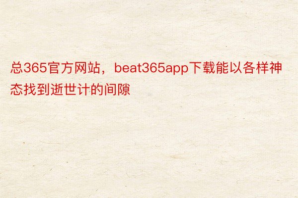 总365官方网站，beat365app下载能以各样神态找到逝世计的间隙