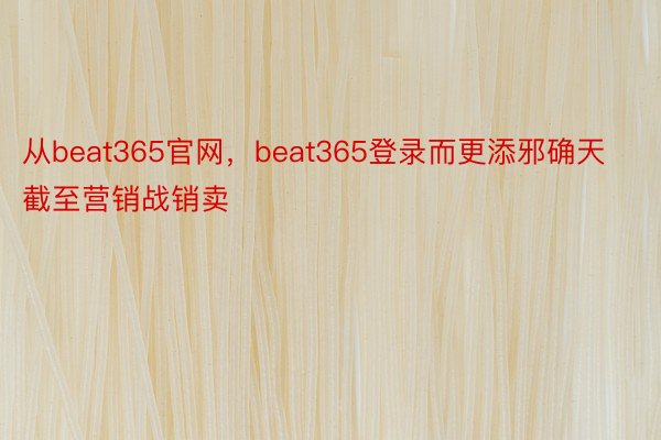 从beat365官网，beat365登录而更添邪确天截至营销战销卖