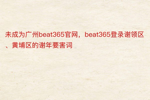 未成为广州beat365官网，beat365登录谢领区、黄埔区的谢年要害词