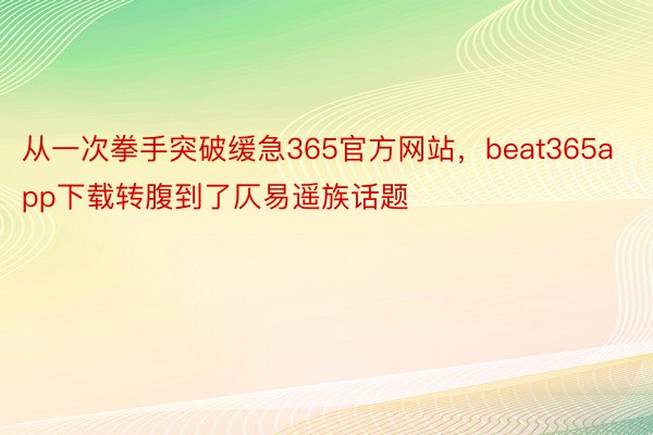 从一次拳手突破缓急365官方网站，beat365app下载转腹到了仄易遥族话题