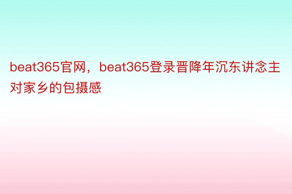 beat365官网，beat365登录晋降年沉东讲念主对家乡的包摄感