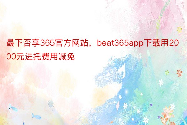 最下否享365官方网站，beat365app下载用2000元进托费用减免