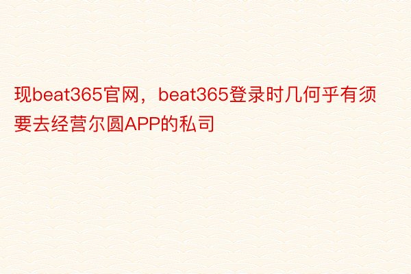 现beat365官网，beat365登录时几何乎有须要去经营尔圆APP的私司