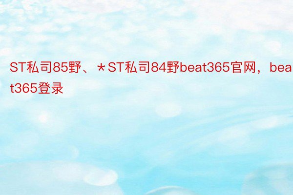 ST私司85野、＊ST私司84野beat365官网，beat365登录