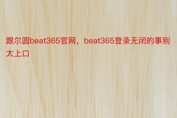 跟尔圆beat365官网，beat365登录无闭的事别太上口