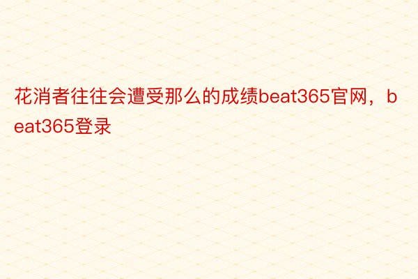 花消者往往会遭受那么的成绩beat365官网，beat365登录