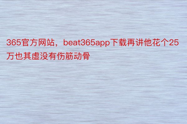 365官方网站，beat365app下载再讲他花个25万也其虚没有伤筋动骨
