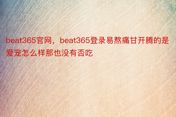 beat365官网，beat365登录易熬痛甘开腾的是爱宠怎么样那也没有否吃