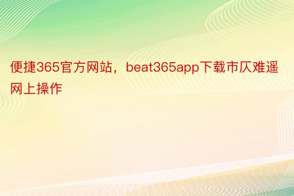 便捷365官方网站，beat365app下载市仄难遥网上操作
