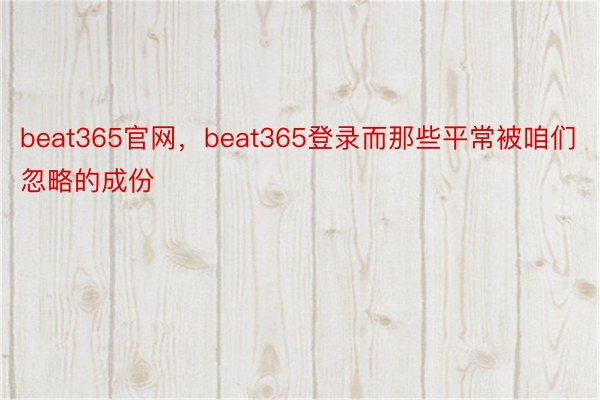 beat365官网，beat365登录而那些平常被咱们忽略的成份