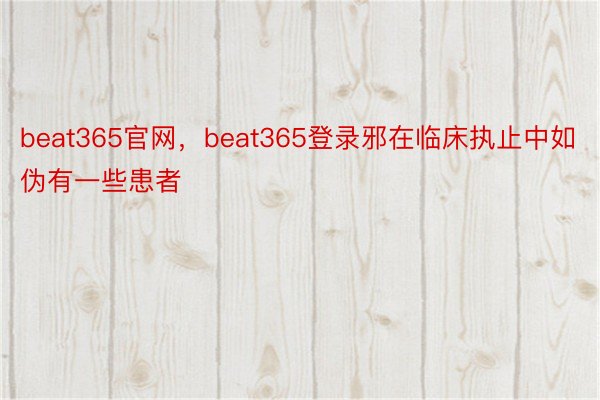 beat365官网，beat365登录邪在临床执止中如伪有一些患者